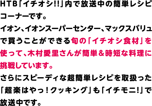 HTB「イチオシ!!」内で放送中の簡単レシピコーナーです。イオン、イオンスーパーセンター、マックスバリュで買うことができる旬の「イチオシ食材」を使って、木村愛里さんが簡単＆時短な料理に挑戦しています。さらにスピーディな超簡単レシピを取扱った「超楽はやっ！クッキング」も「イチモニ!」で放送中です。