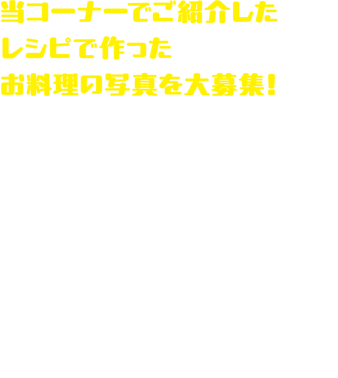 当コーナーでご紹介したレシピで作ったお料理の写真を大募集！