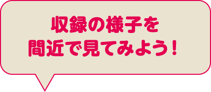 収録の様子を間近で見てみよう！